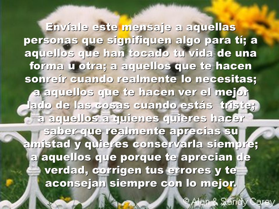 Envíale este mensaje a aquellas personas que signifiquen algo para tí; a aquellos que han tocado tu vida de una forma u otra; a aquellos que te hacen sonreír cuando realmente lo necesitas; a aquellos que te hacen ver el mejor lado de las cosas cuando estás triste; a aquellos a quienes quieres hacer saber que realmente aprecias su amistad y quieres conservarla siempre; a aquellos que porque te aprecian de verdad, corrigen tus errores y te aconsejan siempre con lo mejor.