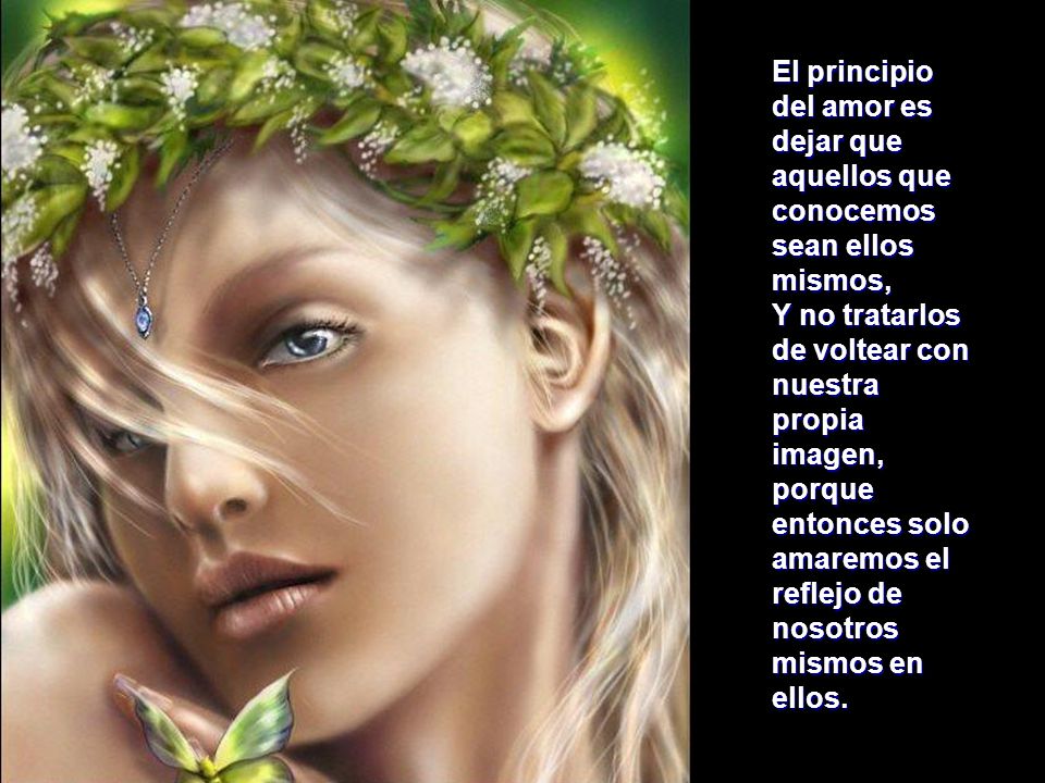 El principio del amor es dejar que aquellos que conocemos sean ellos mismos, Y no tratarlos de voltear con nuestra propia imagen, porque entonces solo amaremos el reflejo de nosotros mismos en ellos.