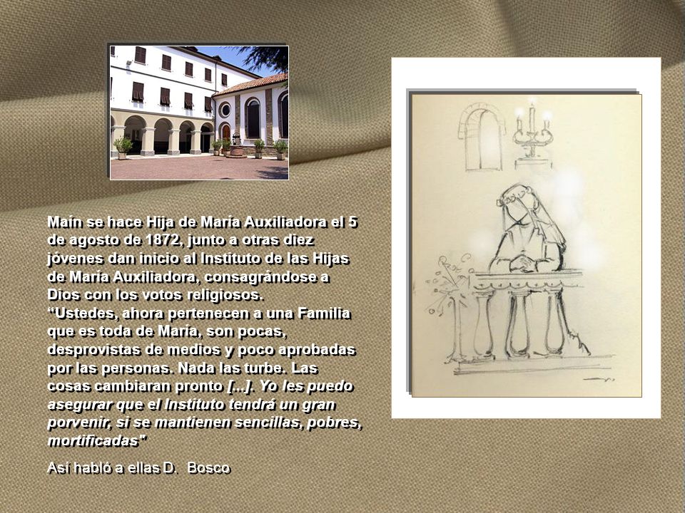 Maín se hace Hija de María Auxiliadora el 5 de agosto de 1872, junto a otras diez jóvenes dan inicio al Instituto de las Hijas de María Auxiliadora, consagrándose a Dios con los votos religiosos. Ustedes, ahora pertenecen a una Familia que es toda de María, son pocas, desprovistas de medios y poco aprobadas por las personas. Nada las turbe. Las cosas cambiaran pronto [...]. Yo les puedo asegurar que el Instituto tendrá un gran porvenir, si se mantienen sencillas, pobres, mortificadas
