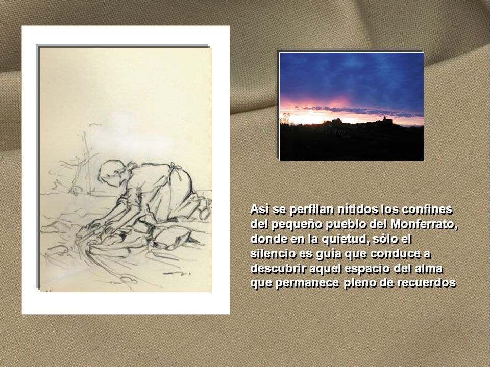 Así se perfilan nítidos los confines del pequeño pueblo del Monferrato, donde en la quietud, sólo el silencio es guía que conduce a descubrir aquel espacio del alma que permanece pleno de recuerdos