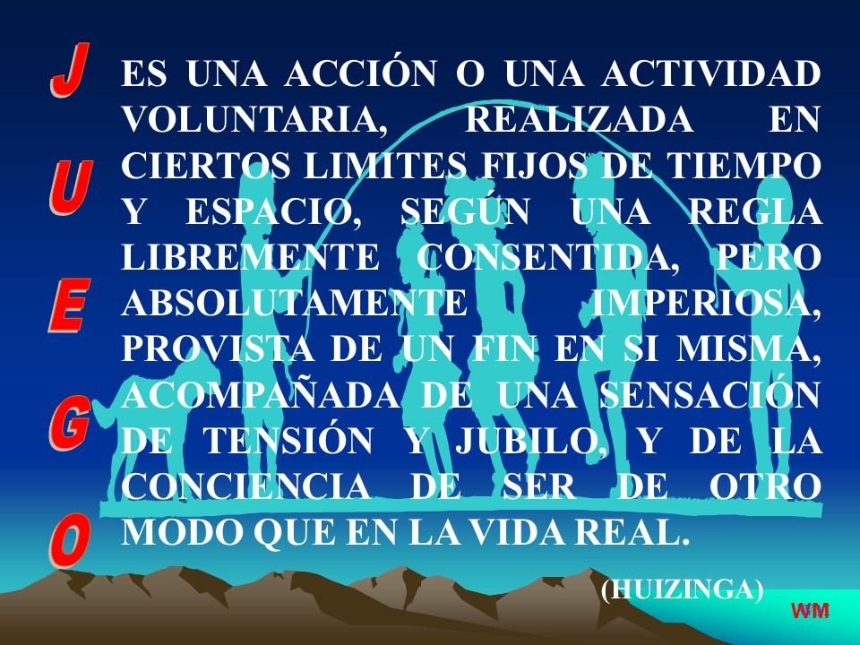 ES UNA ACCIÓN O UNA ACTIVIDAD VOLUNTARIA, REALIZADA EN CIERTOS LIMITES FIJOS DE TIEMPO Y ESPACIO, SEGÚN UNA REGLA LIBREMENTE CONSENTIDA, PERO ABSOLUTAMENTE IMPERIOSA, PROVISTA DE UN FIN EN SI MISMA, ACOMPAÑADA DE UNA SENSACIÓN DE TENSIÓN Y JUBILO, Y DE LA CONCIENCIA DE SER DE OTRO MODO QUE EN LA VIDA REAL.