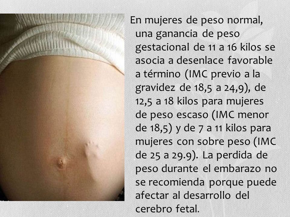 En mujeres de peso normal, una ganancia de peso gestacional de 11 a 16 kilos se asocia a desenlace favorable a término (IMC previo a la gravidez de 18,5 a 24,9), de 12,5 a 18 kilos para mujeres de peso escaso (IMC menor de 18,5) y de 7 a 11 kilos para mujeres con sobre peso (IMC de 25 a 29.9).
