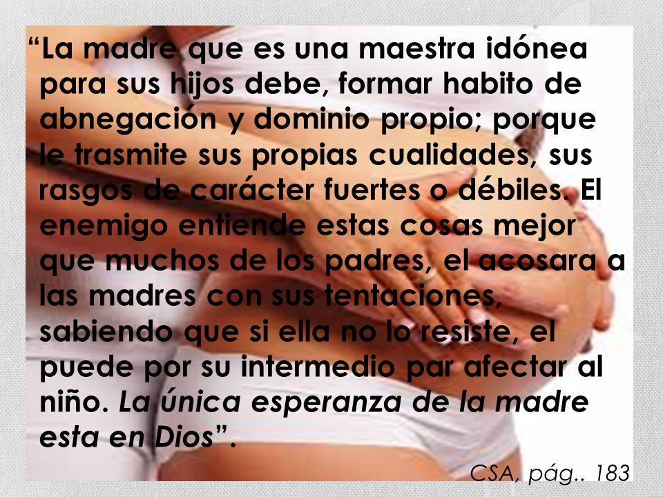 La madre que es una maestra idónea para sus hijos debe, formar habito de abnegación y dominio propio; porque le trasmite sus propias cualidades, sus rasgos de carácter fuertes o débiles. El enemigo entiende estas cosas mejor que muchos de los padres, el acosara a las madres con sus tentaciones, sabiendo que si ella no lo resiste, el puede por su intermedio par afectar al niño. La única esperanza de la madre esta en Dios .