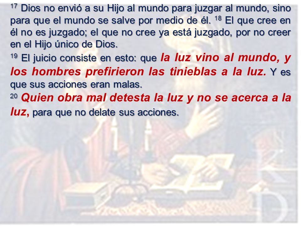 17 Dios no envió a su Hijo al mundo para juzgar al mundo, sino para que el mundo se salve por medio de él. 18 El que cree en él no es juzgado; el que no cree ya está juzgado, por no creer en el Hijo único de Dios.