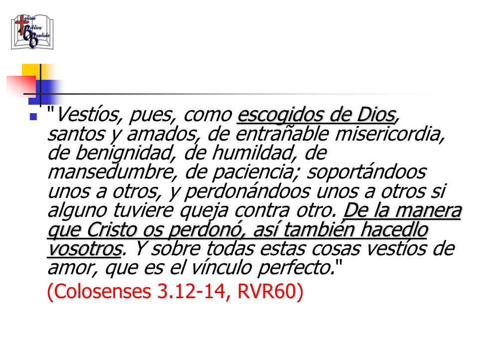 Vestíos, pues, como escogidos de Dios, santos y amados, de entrañable misericordia, de benignidad, de humildad, de mansedumbre, de paciencia; soportándoos unos a otros, y perdonándoos unos a otros si alguno tuviere queja contra otro. De la manera que Cristo os perdonó, así también hacedlo vosotros. Y sobre todas estas cosas vestíos de amor, que es el vínculo perfecto.