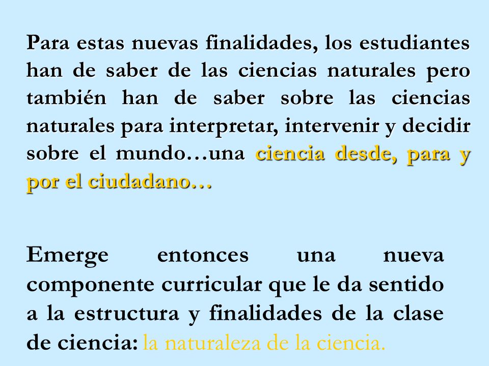 Para estas nuevas finalidades, los estudiantes han de saber de las ciencias naturales pero también han de saber sobre las ciencias naturales para interpretar, intervenir y decidir sobre el mundo…una ciencia desde, para y por el ciudadano…