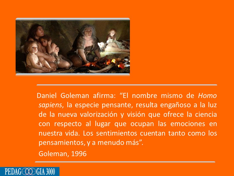 Daniel Goleman afirma: El nombre mismo de Homo sapiens, la especie pensante, resulta engañoso a la luz de la nueva valorización y visión que ofrece la ciencia con respecto al lugar que ocupan las emociones en nuestra vida.