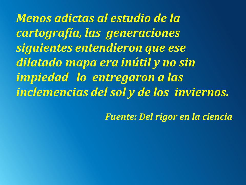 Menos adictas al estudio de la cartografía, las generaciones siguientes entendieron que ese dilatado mapa era inútil y no sin impiedad lo entregaron a las inclemencias del sol y de los inviernos.