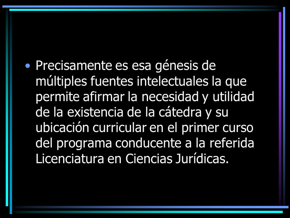 Precisamente es esa génesis de múltiples fuentes intelectuales la que permite afirmar la necesidad y utilidad de la existencia de la cátedra y su ubicación curricular en el primer curso del programa conducente a la referida Licenciatura en Ciencias Jurídicas.