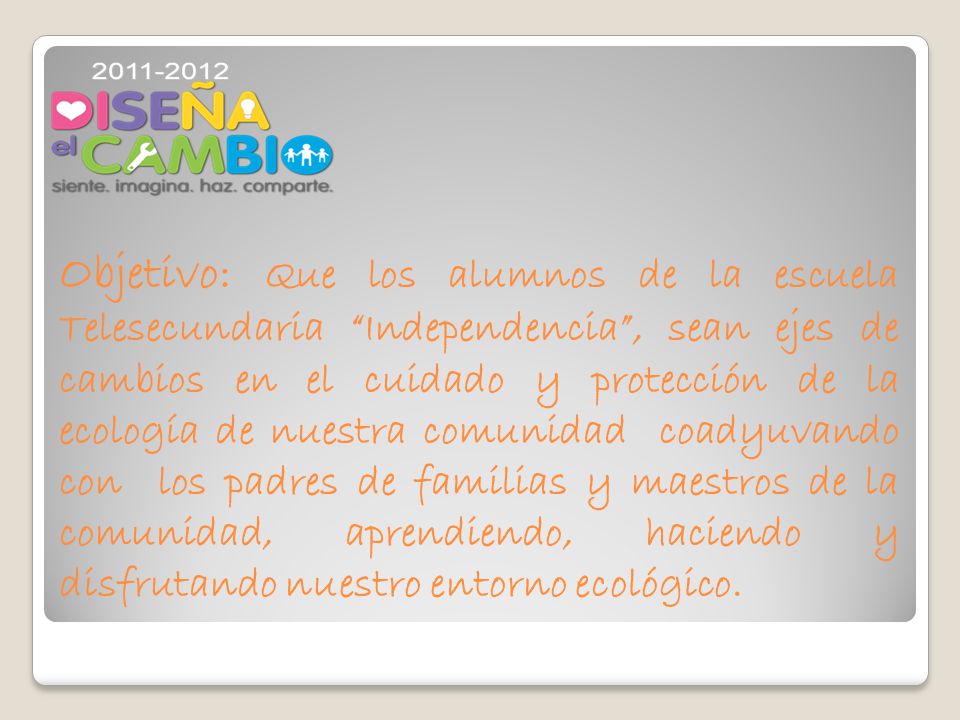 Objetivo: Que los alumnos de la escuela Telesecundaria Independencia , sean ejes de cambios en el cuidado y protección de la ecología de nuestra comunidad coadyuvando con los padres de familias y maestros de la comunidad, aprendiendo, haciendo y disfrutando nuestro entorno ecológico.