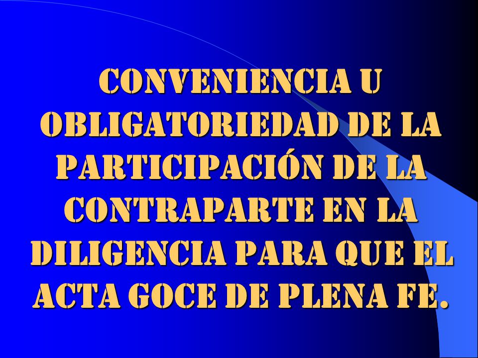 CONVENIENCIA U OBLIGATORIEDAD DE LA PARTICIPACIÓN DE LA CONTRAPARTE EN LA DILIGENCIA PARA QUE EL ACTA GOCE DE PLENA FE.