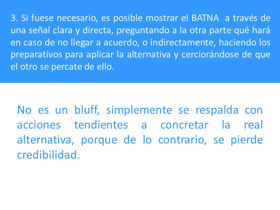 3. Si fuese necesario, es posible mostrar el BATNA a través de una señal clara y directa, preguntando a la otra parte qué hará en caso de no llegar a acuerdo, o indirectamente, haciendo los preparativos para aplicar la alternativa y cerciorándose de que el otro se percate de ello.