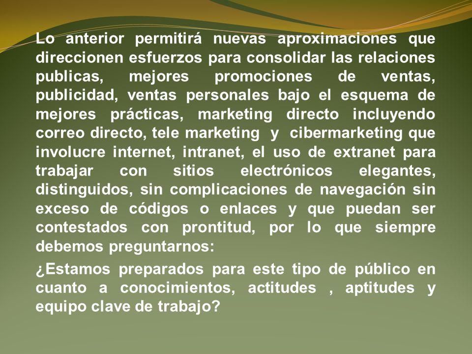 Lo anterior permitirá nuevas aproximaciones que direccionen esfuerzos para consolidar las relaciones publicas, mejores promociones de ventas, publicidad, ventas personales bajo el esquema de mejores prácticas, marketing directo incluyendo correo directo, tele marketing y cibermarketing que involucre internet, intranet, el uso de extranet para trabajar con sitios electrónicos elegantes, distinguidos, sin complicaciones de navegación sin exceso de códigos o enlaces y que puedan ser contestados con prontitud, por lo que siempre debemos preguntarnos: