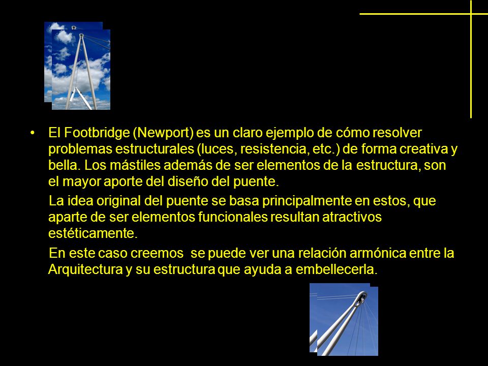 El Footbridge (Newport) es un claro ejemplo de cómo resolver problemas estructurales (luces, resistencia, etc.) de forma creativa y bella. Los mástiles además de ser elementos de la estructura, son el mayor aporte del diseño del puente.