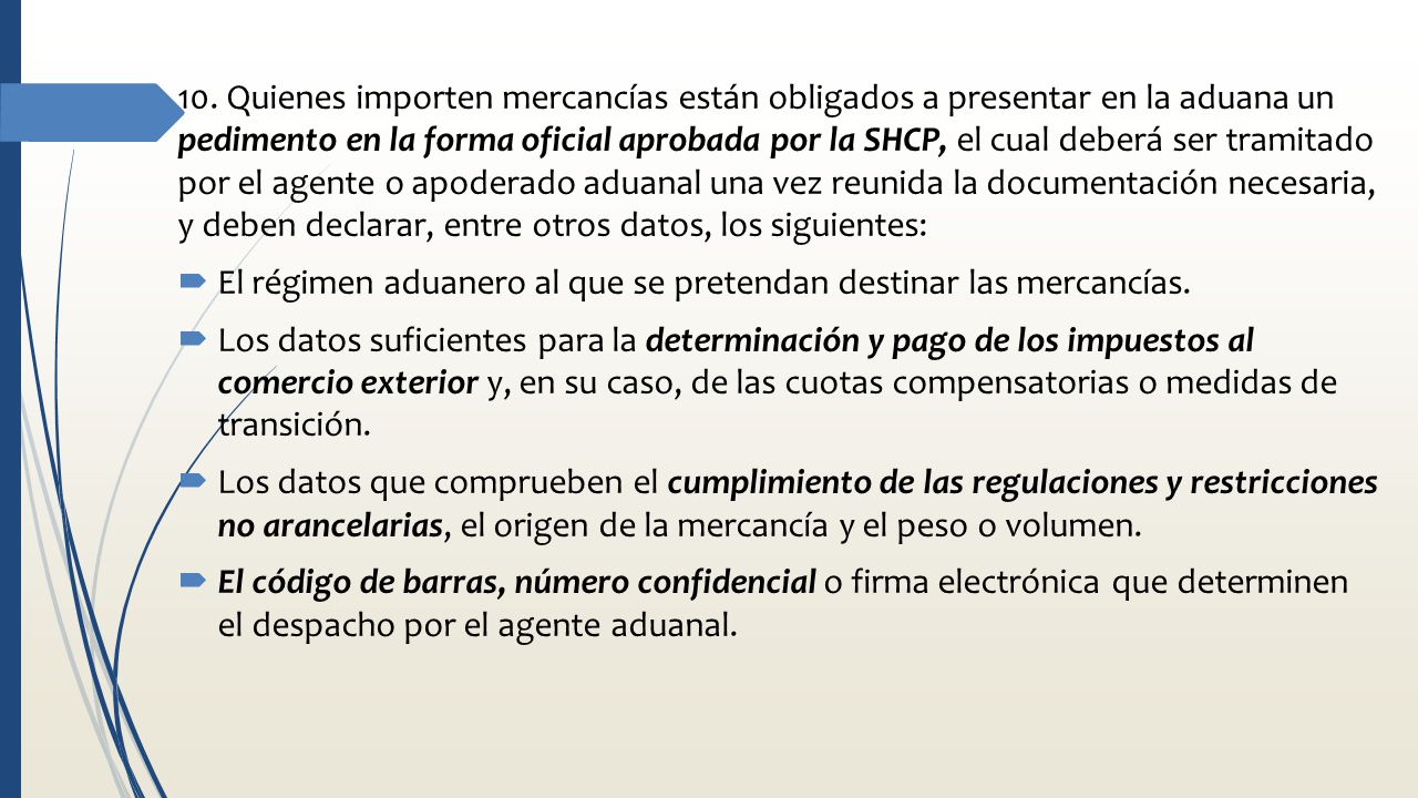 10. Quienes importen mercancías están obligados a presentar en la aduana un pedimento en la forma oficial aprobada por la SHCP, el cual deberá ser tramitado por el agente o apoderado aduanal una vez reunida la documentación necesaria, y deben declarar, entre otros datos, los siguientes: