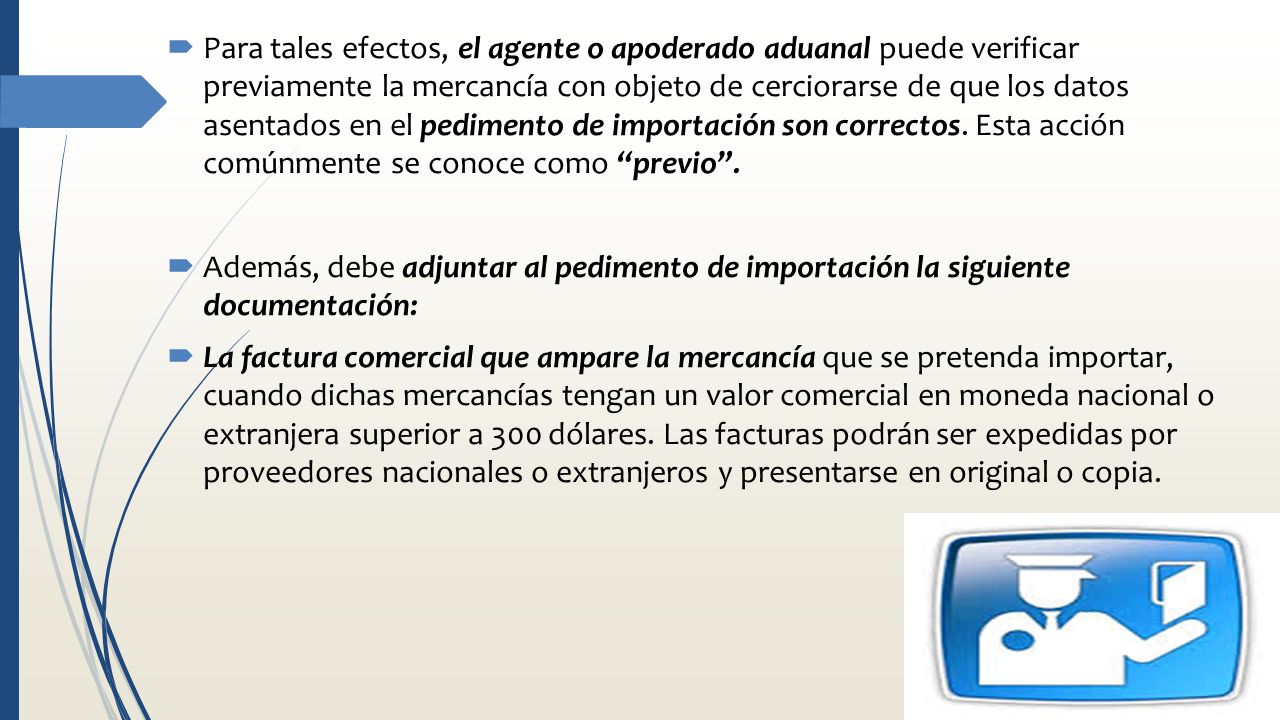 Para tales efectos, el agente o apoderado aduanal puede verificar previamente la mercancía con objeto de cerciorarse de que los datos asentados en el pedimento de importación son correctos. Esta acción comúnmente se conoce como previo .