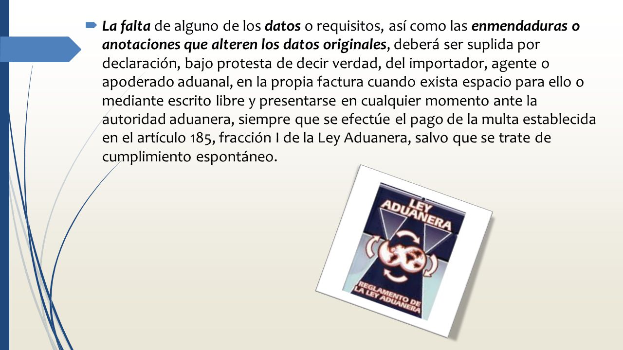 La falta de alguno de los datos o requisitos, así como las enmendaduras o anotaciones que alteren los datos originales, deberá ser suplida por declaración, bajo protesta de decir verdad, del importador, agente o apoderado aduanal, en la propia factura cuando exista espacio para ello o mediante escrito libre y presentarse en cualquier momento ante la autoridad aduanera, siempre que se efectúe el pago de la multa establecida en el artículo 185, fracción I de la Ley Aduanera, salvo que se trate de cumplimiento espontáneo.