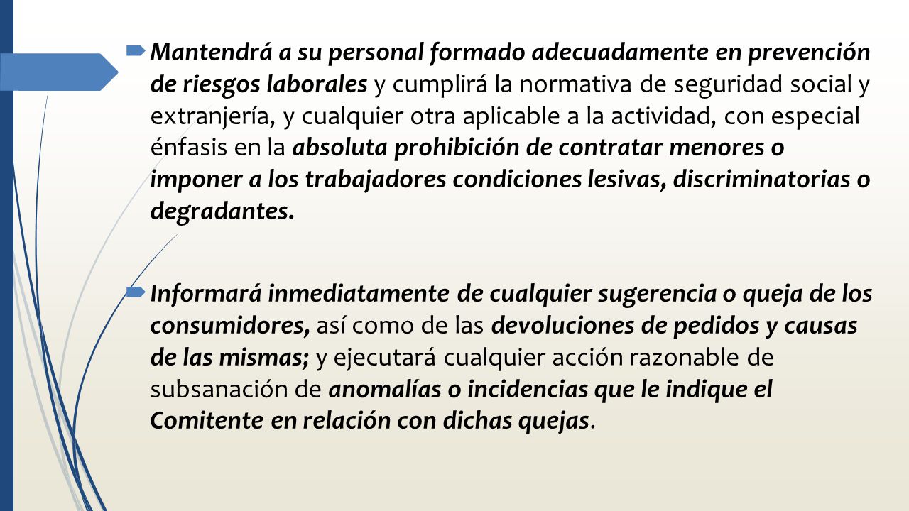 Mantendrá a su personal formado adecuadamente en prevención de riesgos laborales y cumplirá la normativa de seguridad social y extranjería, y cualquier otra aplicable a la actividad, con especial énfasis en la absoluta prohibición de contratar menores o imponer a los trabajadores condiciones lesivas, discriminatorias o degradantes.
