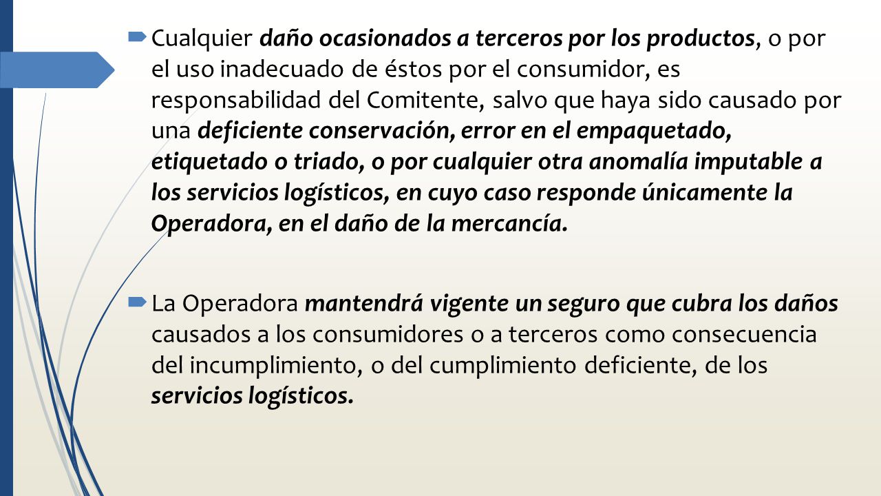 Cualquier daño ocasionados a terceros por los productos, o por el uso inadecuado de éstos por el consumidor, es responsabilidad del Comitente, salvo que haya sido causado por una deficiente conservación, error en el empaquetado, etiquetado o triado, o por cualquier otra anomalía imputable a los servicios logísticos, en cuyo caso responde únicamente la Operadora, en el daño de la mercancía.