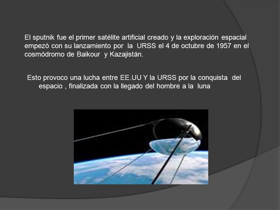 El sputnik fue el primer satélite artificial creado y la exploración espacial empezó con su lanzamiento por la URSS el 4 de octubre de 1957 en el cosmódromo de Baikour y Kazajistán.