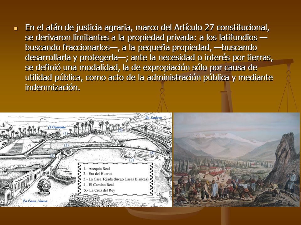 En el afán de justicia agraria, marco del Artículo 27 constitucional, se derivaron limitantes a la propiedad privada: a los latifundios —buscando fraccionarlos—, a la pequeña propiedad, —buscando desarrollarla y protegerla—; ante la necesidad o interés por tierras, se definió una modalidad, la de expropiación sólo por causa de utilidad pública, como acto de la administración pública y mediante indemnización.