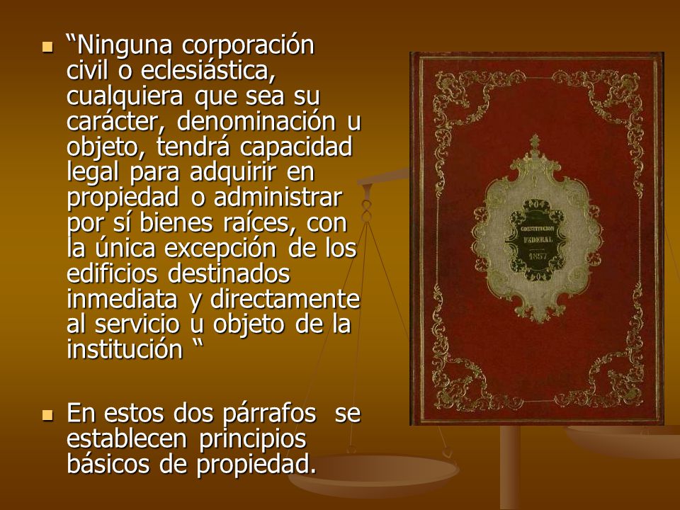 Ninguna corporación civil o eclesiástica, cualquiera que sea su carácter, denominación u objeto, tendrá capacidad legal para adquirir en propiedad o administrar por sí bienes raíces, con la única excepción de los edificios destinados inmediata y directamente al servicio u objeto de la institución