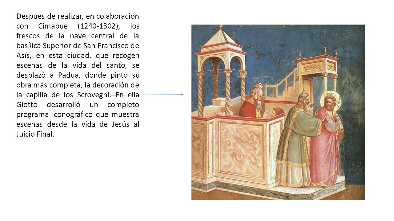 Después de realizar, en colaboración con Cimabue ( ), los frescos de la nave central de la basílica Superior de San Francisco de Asís, en esta ciudad, que recogen escenas de la vida del santo, se desplazó a Padua, donde pintó su obra más completa, la decoración de la capilla de los Scrovegni.