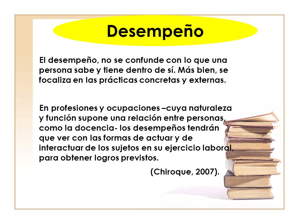 Desempeño El desempeño, no se confunde con lo que una persona sabe y tiene dentro de sí. Más bien, se focaliza en las prácticas concretas y externas.