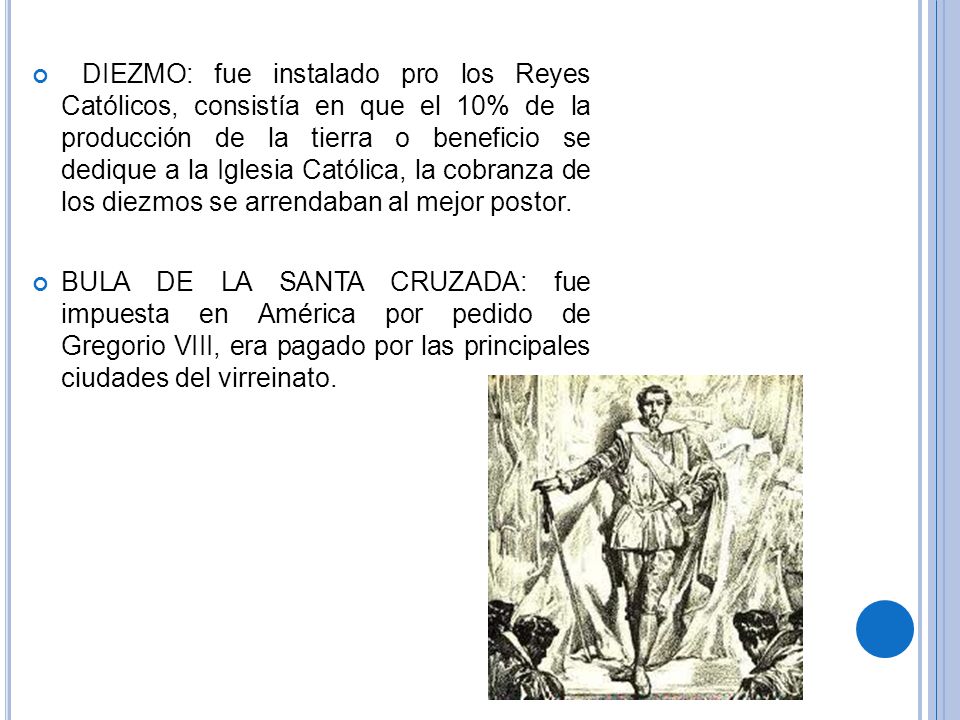 DIEZMO: fue instalado pro los Reyes Católicos, consistía en que el 10% de la producción de la tierra o beneficio se dedique a la Iglesia Católica, la cobranza de los diezmos se arrendaban al mejor postor.