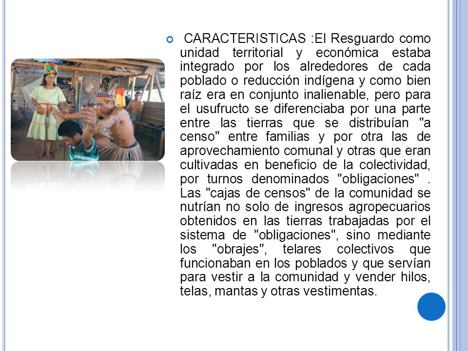 CARACTERISTICAS :El Resguardo como unidad territorial y económica estaba integrado por los alrededores de cada poblado o reducción indígena y como bien raíz era en conjunto inalienable, pero para el usufructo se diferenciaba por una parte entre las tierras que se distribuían a censo entre familias y por otra las de aprovechamiento comunal y otras que eran cultivadas en beneficio de la colectividad, por turnos denominados obligaciones .