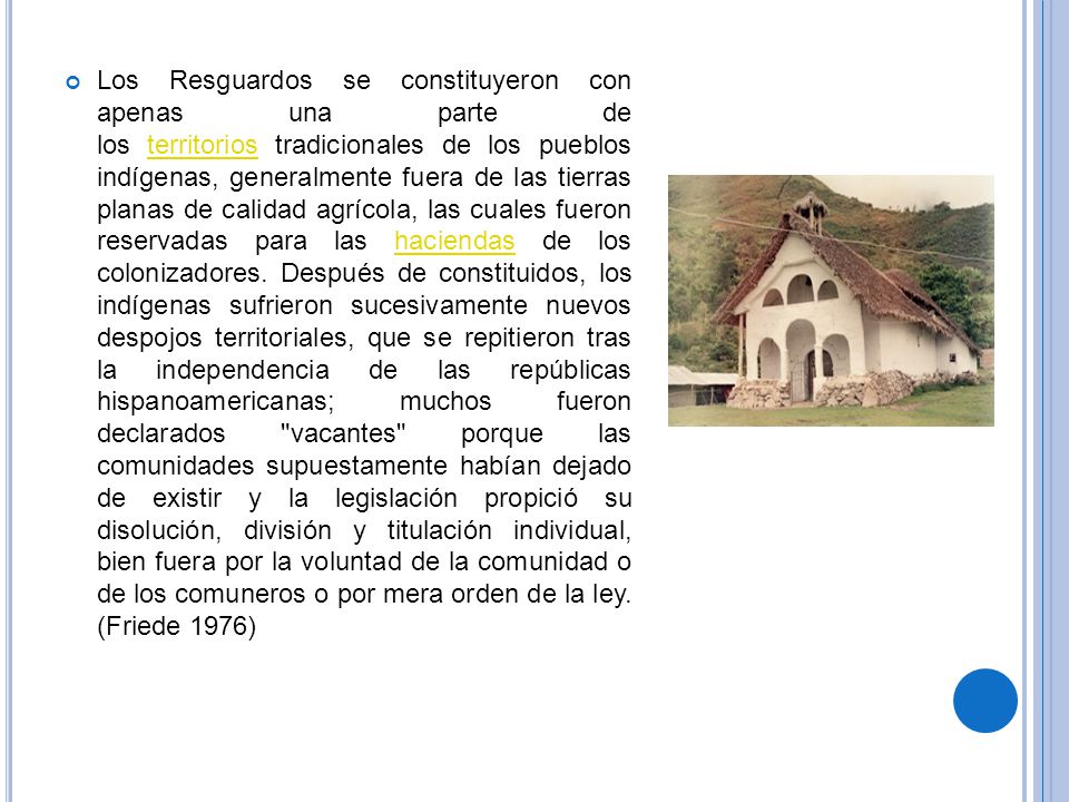 Los Resguardos se constituyeron con apenas una parte de los territorios tradicionales de los pueblos indígenas, generalmente fuera de las tierras planas de calidad agrícola, las cuales fueron reservadas para las haciendas de los colonizadores.