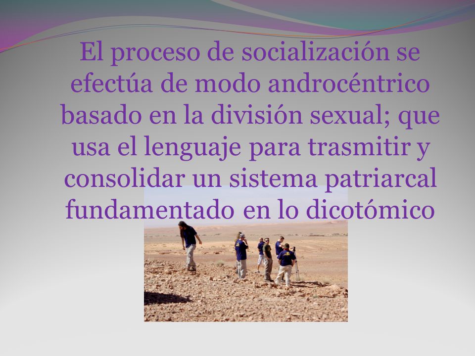 El proceso de socialización se efectúa de modo androcéntrico basado en la división sexual; que usa el lenguaje para trasmitir y consolidar un sistema patriarcal fundamentado en lo dicotómico