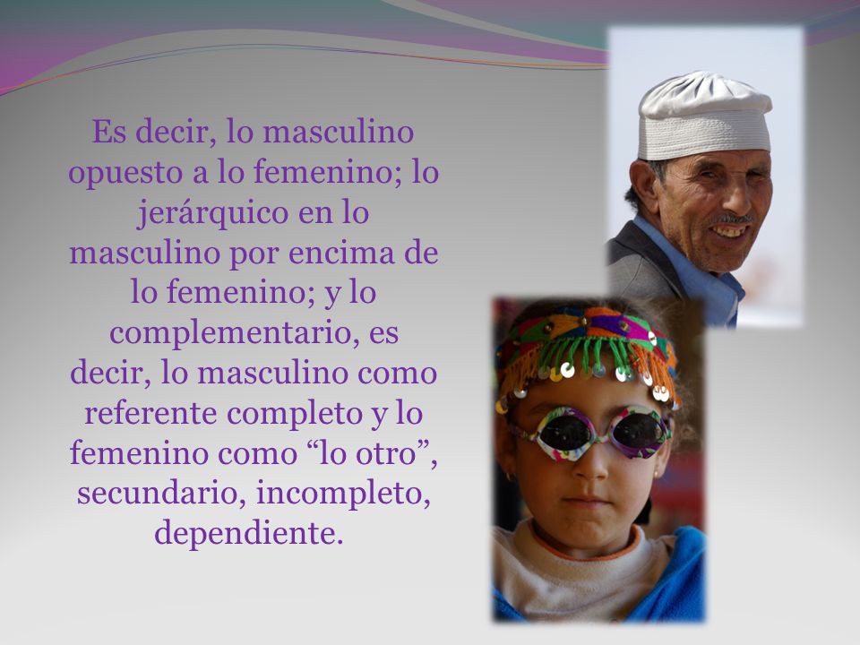 Es decir, lo masculino opuesto a lo femenino; lo jerárquico en lo masculino por encima de lo femenino; y lo complementario, es decir, lo masculino como referente completo y lo femenino como lo otro , secundario, incompleto, dependiente.