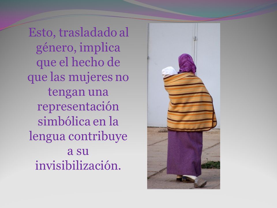 Esto, trasladado al género, implica que el hecho de que las mujeres no tengan una representación simbólica en la lengua contribuye a su invisibilización.