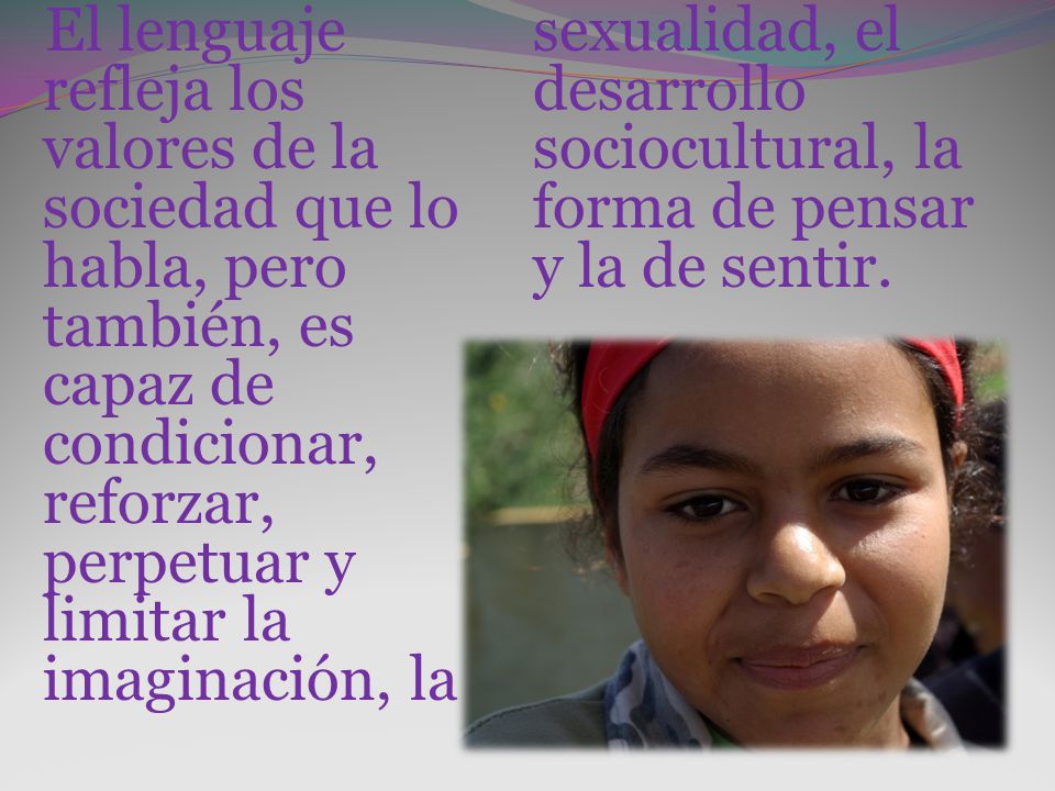 El lenguaje refleja los valores de la sociedad que lo habla, pero también, es capaz de condicionar, reforzar, perpetuar y limitar la imaginación, la sexualidad, el desarrollo sociocultural, la forma de pensar y la de sentir.