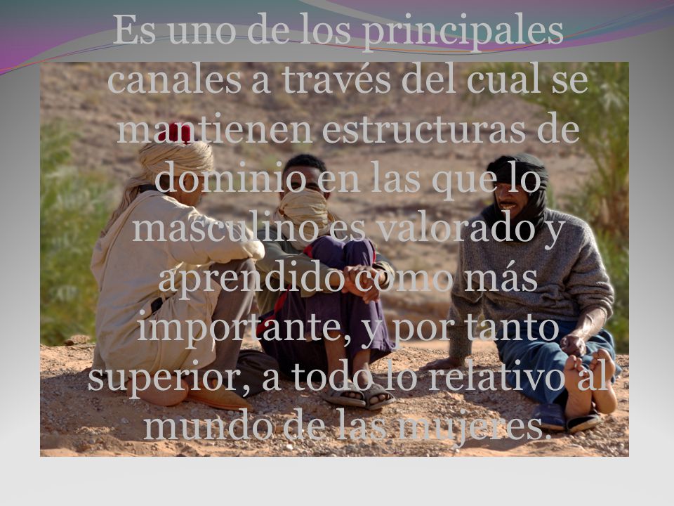 Es uno de los principales canales a través del cual se mantienen estructuras de dominio en las que lo masculino es valorado y aprendido como más importante, y por tanto superior, a todo lo relativo al mundo de las mujeres.