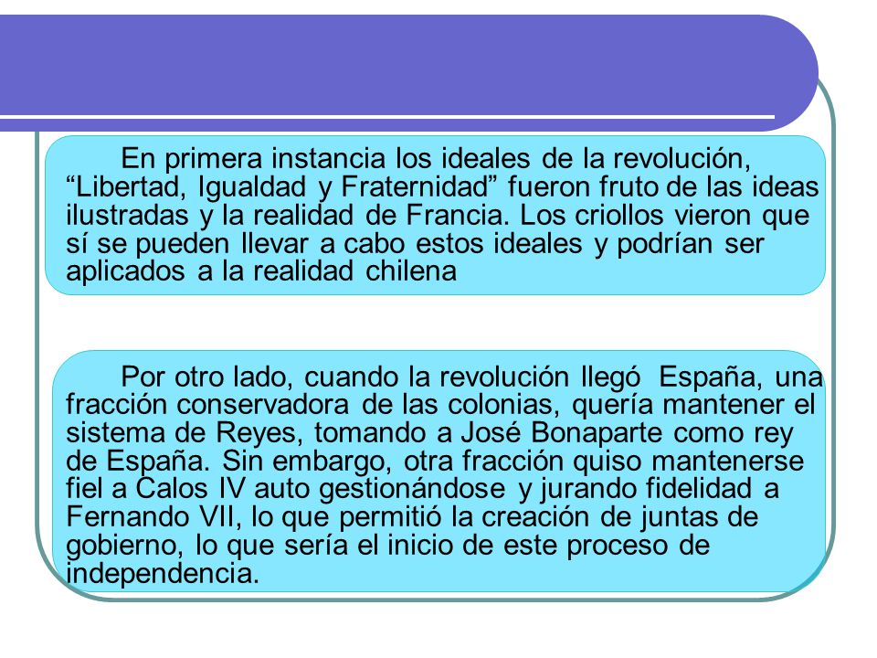 En primera instancia los ideales de la revolución, Libertad, Igualdad y Fraternidad fueron fruto de las ideas ilustradas y la realidad de Francia. Los criollos vieron que sí se pueden llevar a cabo estos ideales y podrían ser aplicados a la realidad chilena