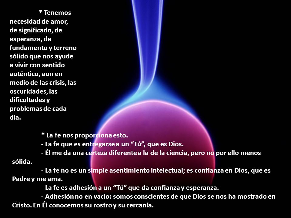 * Tenemos necesidad de amor, de significado, de esperanza, de fundamento y terreno sólido que nos ayude a vivir con sentido auténtico, aun en medio de las crisis, las oscuridades, las dificultades y problemas de cada día.