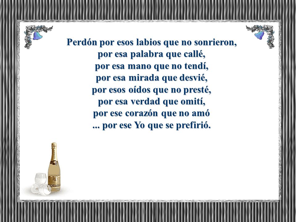 Perdón por esos labios que no sonrieron, por esa palabra que callé, por esa mano que no tendí, por esa mirada que desvié, por esos oídos que no presté, por esa verdad que omití, por ese corazón que no amó ...