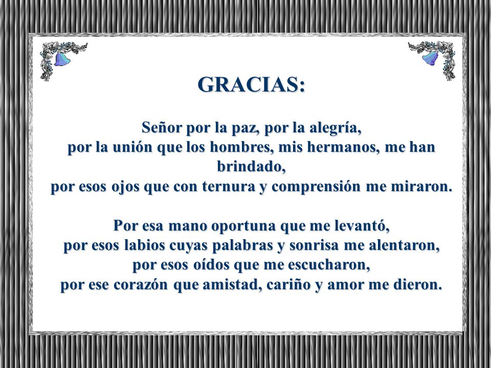 GRACIAS: Señor por la paz, por la alegría, por la unión que los hombres, mis hermanos, me han brindado, por esos ojos que con ternura y comprensión me miraron.