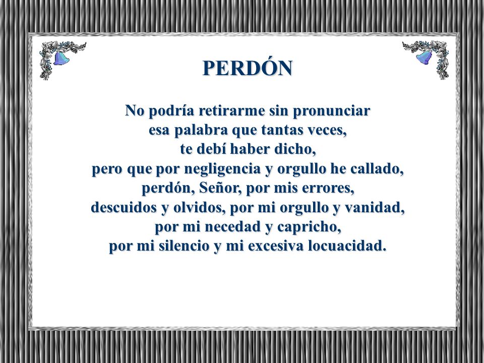 PERDÓN No podría retirarme sin pronunciar esa palabra que tantas veces, te debí haber dicho, pero que por negligencia y orgullo he callado, perdón, Señor, por mis errores, descuidos y olvidos, por mi orgullo y vanidad, por mi necedad y capricho, por mi silencio y mi excesiva locuacidad.