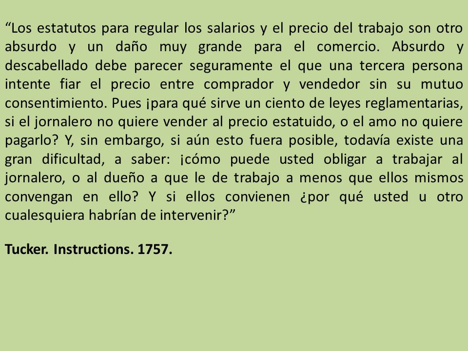 Los estatutos para regular los salarios y el precio del trabajo son otro absurdo y un daño muy grande para el comercio. Absurdo y descabellado debe parecer seguramente el que una tercera persona intente fiar el precio entre comprador y vendedor sin su mutuo consentimiento. Pues ¡para qué sirve un ciento de leyes reglamentarias, si el jornalero no quiere vender al precio estatuido, o el amo no quiere pagarlo Y, sin embargo, si aún esto fuera posible, todavía existe una gran dificultad, a saber: ¡cómo puede usted obligar a trabajar al jornalero, o al dueño a que le de trabajo a menos que ellos mismos convengan en ello Y si ellos convienen ¿por qué usted u otro cualesquiera habrían de intervenir