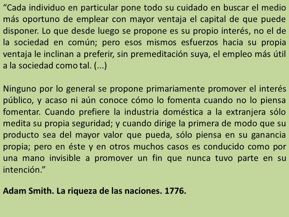 Cada individuo en particular pone todo su cuidado en buscar el medio más oportuno de emplear con mayor ventaja el capital de que puede disponer. Lo que desde luego se propone es su propio interés, no el de la sociedad en común; pero esos mismos esfuerzos hacia su propia ventaja le inclinan a preferir, sin premeditación suya, el empleo más útil a la sociedad como tal. (...)