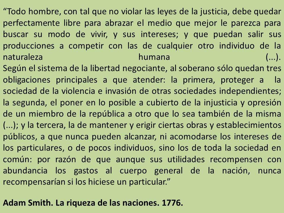 Todo hombre, con tal que no violar las leyes de la justicia, debe quedar perfectamente libre para abrazar el medio que mejor le parezca para buscar su modo de vivir, y sus intereses; y que puedan salir sus producciones a competir con las de cualquier otro individuo de la naturaleza humana (...). Según el sistema de la libertad negociante, al soberano sólo quedan tres obligaciones principales a que atender: la primera, proteger a la sociedad de la violencia e invasión de otras sociedades independientes; la segunda, el poner en lo posible a cubierto de la injusticia y opresión de un miembro de la república a otro que lo sea también de la misma (...); y la tercera, la de mantener y erigir ciertas obras y establecimientos públicos, a que nunca pueden alcanzar, ni acomodarse los intereses de los particulares, o de pocos individuos, sino los de toda la sociedad en común: por razón de que aunque sus utilidades recompensen con abundancia los gastos al cuerpo general de la nación, nunca recompensarían si los hiciese un particular.
