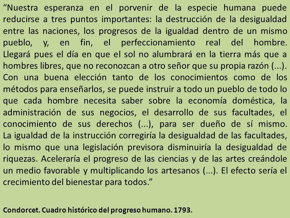 Nuestra esperanza en el porvenir de la especie humana puede reducirse a tres puntos importantes: la destrucción de la desigualdad entre las naciones, los progresos de la igualdad dentro de un mismo pueblo, y, en fin, el perfeccionamiento real del hombre. Llegará pues el día en que el sol no alumbrará en la tierra más que a hombres libres, que no reconozcan a otro señor que su propia razón (...). Con una buena elección tanto de los conocimientos como de los métodos para enseñarlos, se puede instruir a todo un pueblo de todo lo que cada hombre necesita saber sobre la economía doméstica, la administración de sus negocios, el desarrollo de sus facultades, el conocimiento de sus derechos (...), para ser dueño de sí mismo. La igualdad de la instrucción corregiría la desigualdad de las facultades, lo mismo que una legislación previsora disminuiría la desigualdad de riquezas. Aceleraría el progreso de las ciencias y de las artes creándole un medio favorable y multiplicando los artesanos (...). El efecto sería el crecimiento del bienestar para todos.