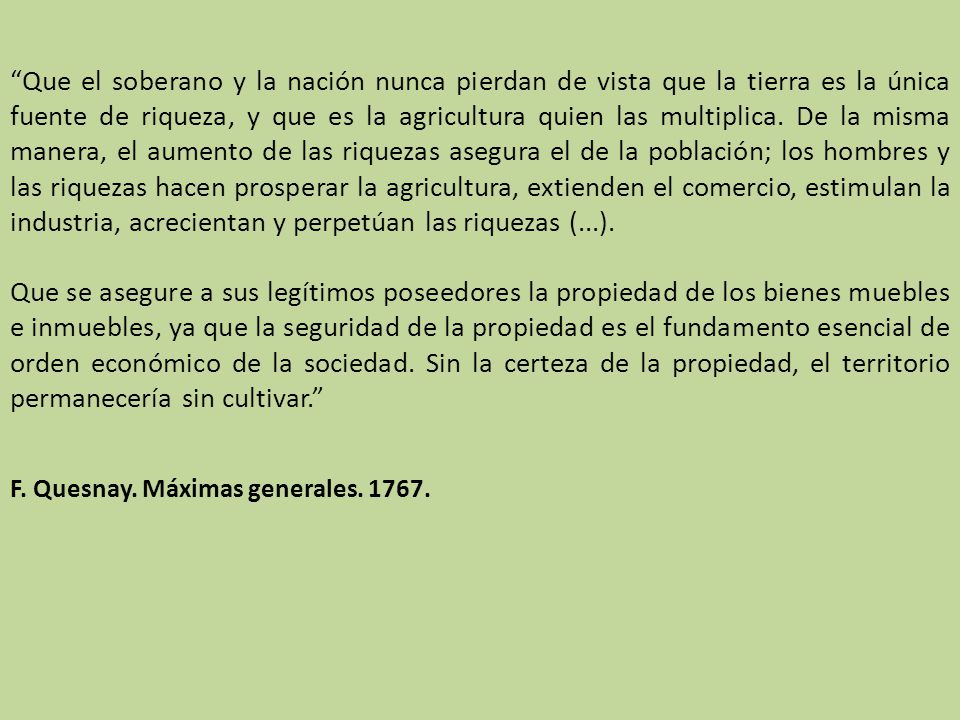Que el soberano y la nación nunca pierdan de vista que la tierra es la única fuente de riqueza, y que es la agricultura quien las multiplica. De la misma manera, el aumento de las riquezas asegura el de la población; los hombres y las riquezas hacen prosperar la agricultura, extienden el comercio, estimulan la industria, acrecientan y perpetúan las riquezas (...).