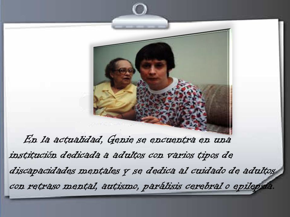 En la actualidad, Genie se encuentra en una institución dedicada a adultos con varios tipos de discapacidades mentales y se dedica al cuidado de adultos con retraso mental, autismo, parálisis cerebral o epilepsia.