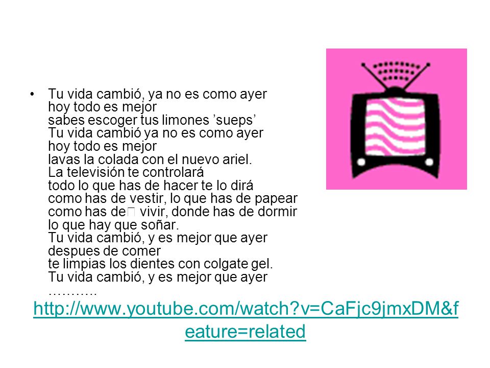 Tu vida cambió, ya no es como ayer hoy todo es mejor sabes escoger tus limones ’sueps’ Tu vida cambió ya no es como ayer hoy todo es mejor lavas la colada con el nuevo ariel. La televisión te controlará todo lo que has de hacer te lo dirá como has de vestir, lo que has de papear como has de﻿ vivir, donde has de dormir lo que hay que soñar. Tu vida cambió, y es mejor que ayer despues de comer te limpias los dientes con colgate gel. Tu vida cambió, y es mejor que ayer ………..