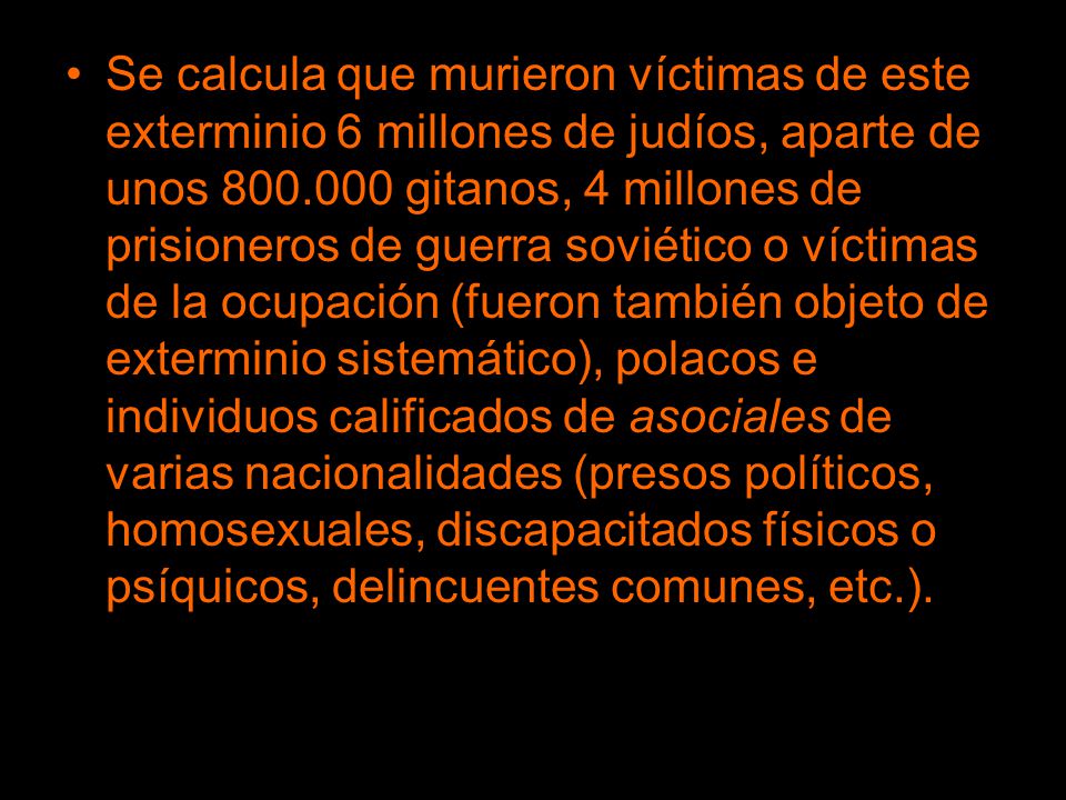 Se calcula que murieron víctimas de este exterminio 6 millones de judíos, aparte de unos gitanos, 4 millones de prisioneros de guerra soviético o víctimas de la ocupación (fueron también objeto de exterminio sistemático), polacos e individuos calificados de asociales de varias nacionalidades (presos políticos, homosexuales, discapacitados físicos o psíquicos, delincuentes comunes, etc.).
