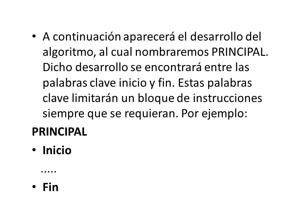 A continuación aparecerá el desarrollo del algoritmo, al cual nombraremos PRINCIPAL. Dicho desarrollo se encontrará entre las palabras clave inicio y fin. Estas palabras clave limitarán un bloque de instrucciones siempre que se requieran. Por ejemplo: